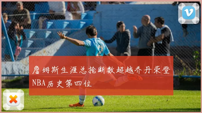 詹姆斯生涯总抢断数超越乔丹荣登NBA历史第四位