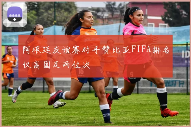 阿根廷友谊赛对手赞比亚FIFA排名仅高国足两位次