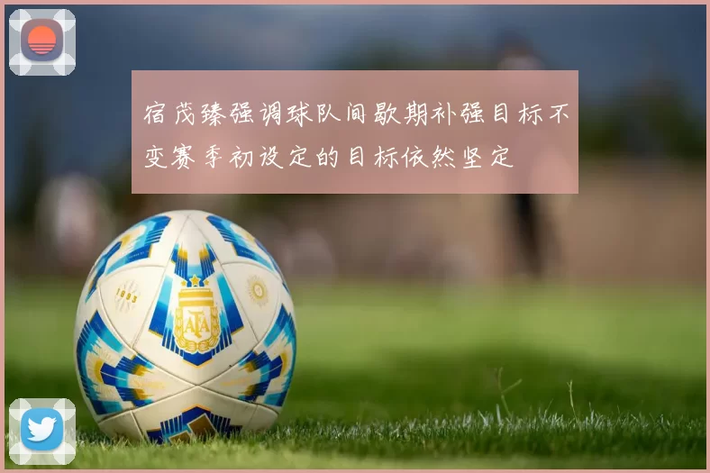 宿茂臻强调球队间歇期补强目标不变赛季初设定的目标依然坚定
