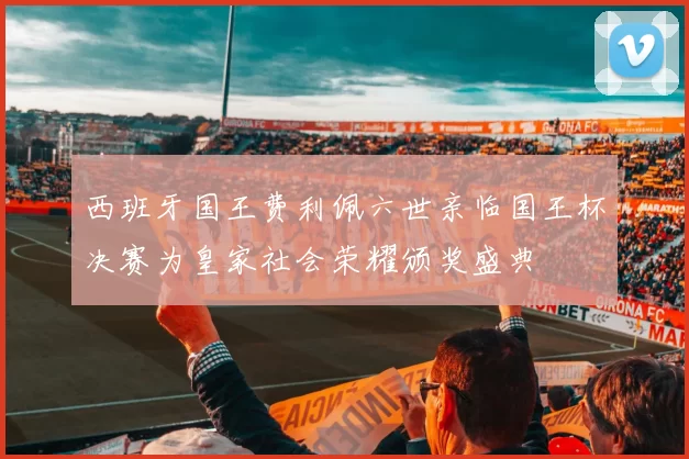 西班牙国王费利佩六世亲临国王杯决赛为皇家社会荣耀颁奖盛典
