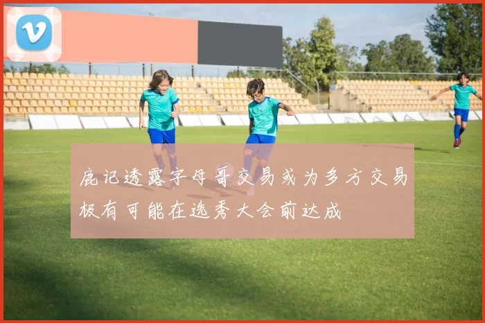 鹿记透露字母哥交易或为多方交易极有可能在选秀大会前达成