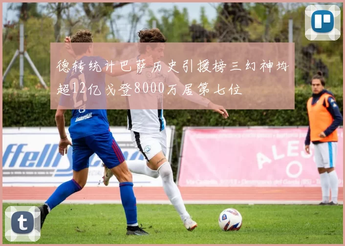 德转统计巴萨历史引援榜三幻神均超12亿戈登8000万居第七位