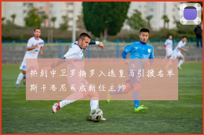 热刺中卫罗梅罗入选皇马引援名单斯卡洛尼或成新任主帅
