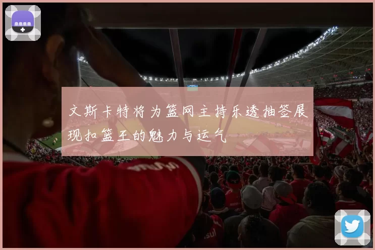 文斯卡特将为篮网主持乐透抽签展现扣篮王的魅力与运气