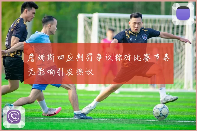 詹姆斯回应判罚争议称对比赛节奏无影响引发热议