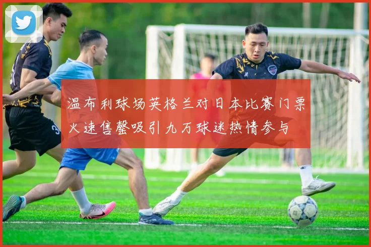 温布利球场英格兰对日本比赛门票火速售罄吸引九万球迷热情参与