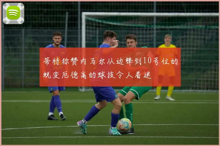 蒂特称赞内马尔从边锋到10号位的蜕变厄德高的球技令人着迷