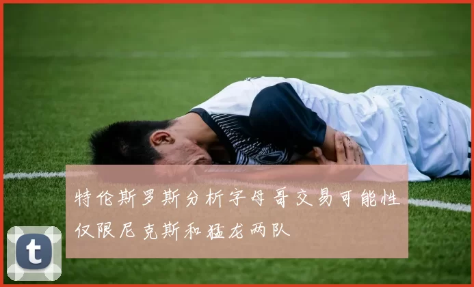特伦斯罗斯分析字母哥交易可能性仅限尼克斯和猛龙两队