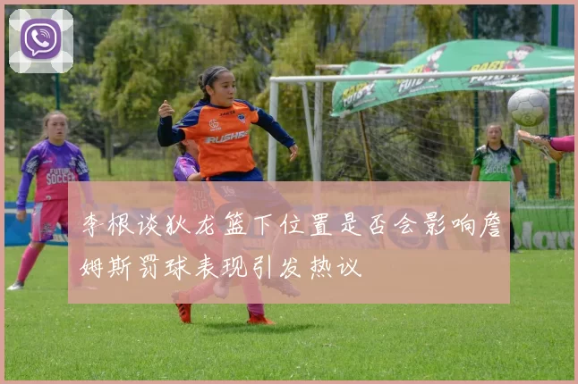 李根谈狄龙篮下位置是否会影响詹姆斯罚球表现引发热议