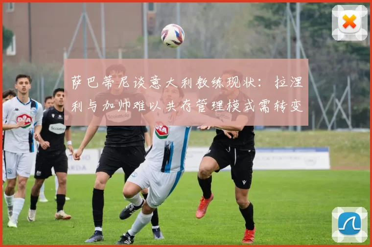 萨巴蒂尼谈意大利教练现状：拉涅利与加帅难以共存管理模式需转变