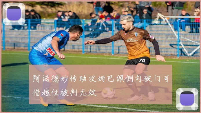 阿诺德妙传助攻姆巴佩侧勾破门可惜越位被判无效