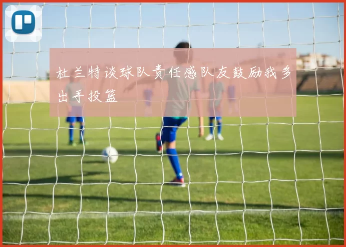 杜兰特谈球队责任感队友鼓励我多出手投篮