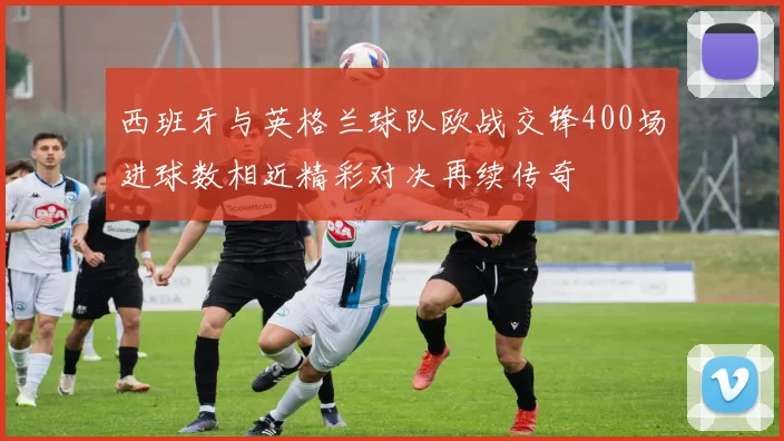 西班牙与英格兰球队欧战交锋400场进球数相近精彩对决再续传奇