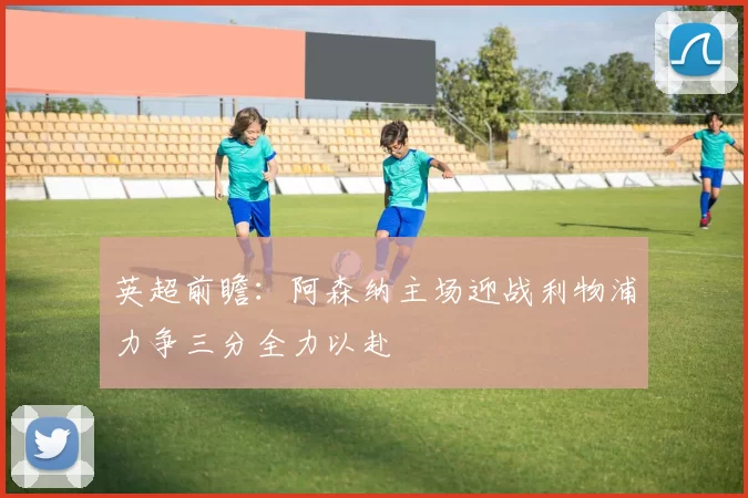 英超前瞻：阿森纳主场迎战利物浦力争三分全力以赴