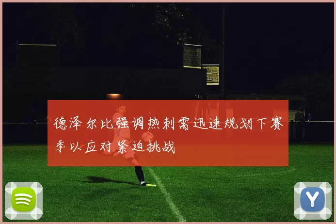 德泽尔比强调热刺需迅速规划下赛季以应对紧迫挑战