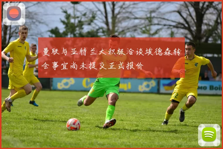 曼联与亚特兰大积极洽谈埃德森转会事宜尚未提交正式报价